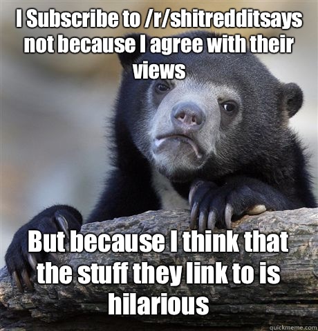 I Subscribe to /r/shitredditsays not because I agree with their views  But because I think that the stuff they link to is hilarious  Confession Bear