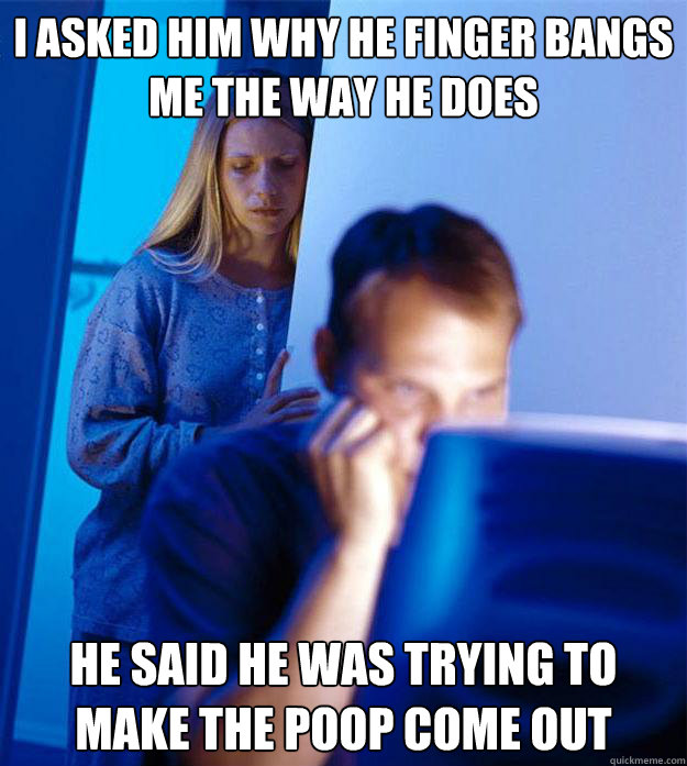 I asked him why he finger bangs me the way he does he said he was trying to make the poop come out  Redditors Wife
