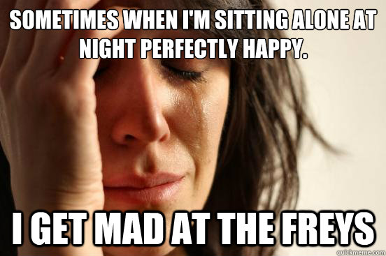 Sometimes when I'm sitting alone at night perfectly happy. I get mad at the Freys  First World Problems