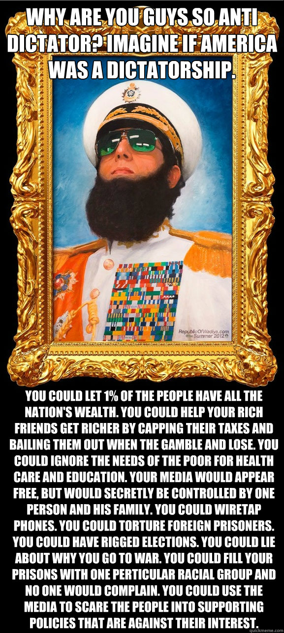 Why are you guys so anti dictator? Imagine if America was a dictatorship. You could let 1% of the people have all the nation's wealth. You could help your rich friends get richer by capping their taxes and bailing them out when the gamble and lose. You co  The Dictator