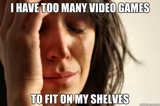 I have too many video games to fit on my shelves  First World Problems