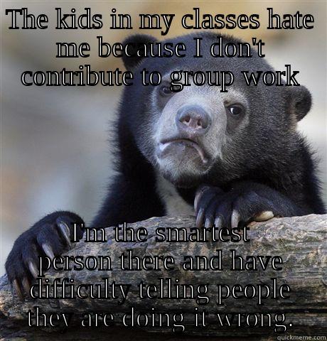 THE KIDS IN MY CLASSES HATE ME BECAUSE I DON'T CONTRIBUTE TO GROUP WORK I'M THE SMARTEST PERSON THERE AND HAVE DIFFICULTY TELLING PEOPLE THEY ARE DOING IT WRONG. Confession Bear