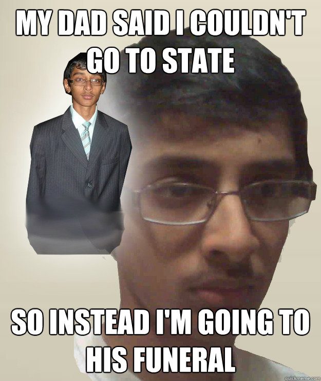 My dad said i couldn't go to state so instead i'm going to his funeral  