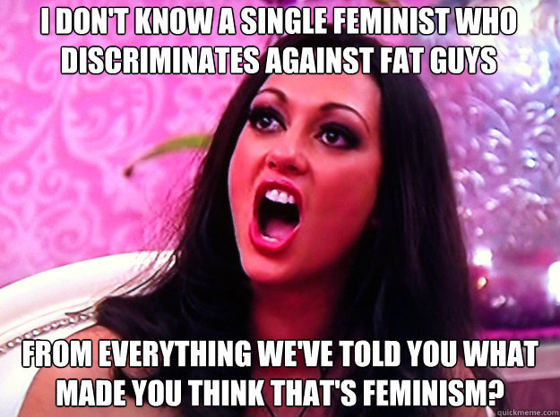 I don't know a single feminist who discriminates against fat guys from everything we've told you what made you think that's feminism?  Feminist Nazi