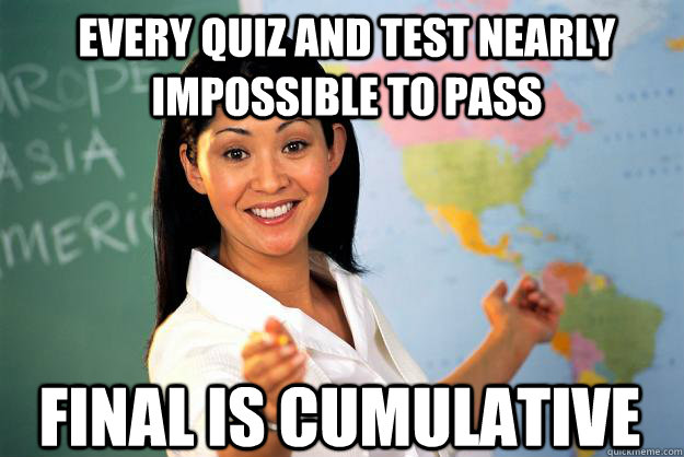 Every quiz and test nearly impossible to pass Final is cumulative  Unhelpful High School Teacher