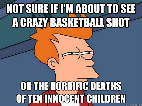 Not sure if i'm about to see a crazy basketball shot or the horrific deaths 
of ten innocent children  Futurama Fry