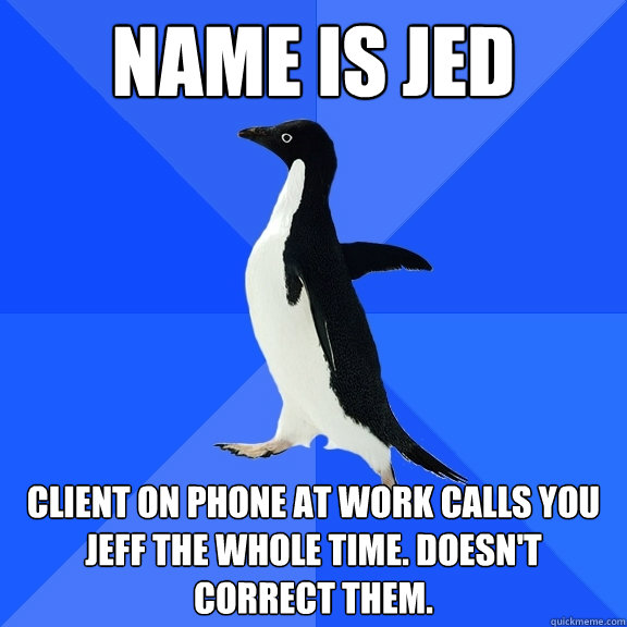 Name is Jed Client on phone at work calls you jeff the whole time. doesn't correct them.  Socially Awkward Penguin