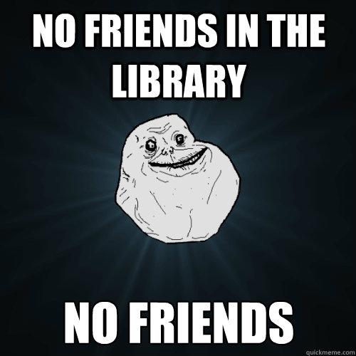 no friends in the library no friends  Forever Alone