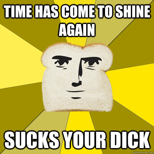 time has come to shine again sucks your dick  Breadfriend