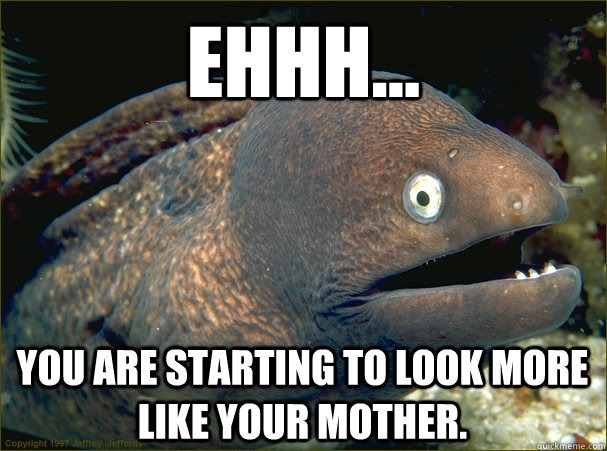 ehhh... You are starting to look more like your mother. - ehhh... You are starting to look more like your mother.  Bad Joke Eel