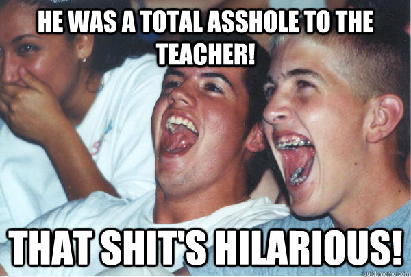 He was a total asshole to the teacher! That shit's hilarious!   Immature High Schoolers