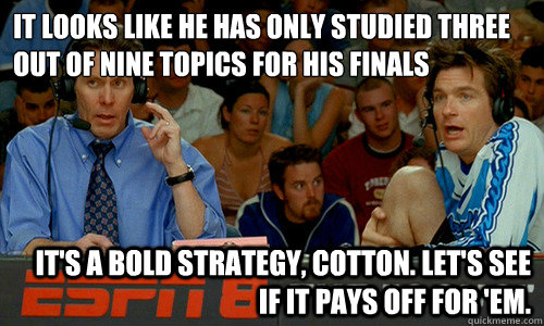 It looks like he has only studied three out of nine topics for his finals It's a bold strategy, Cotton. Let's see if it pays off for 'em. - It looks like he has only studied three out of nine topics for his finals It's a bold strategy, Cotton. Let's see if it pays off for 'em.  Cotton Pepper