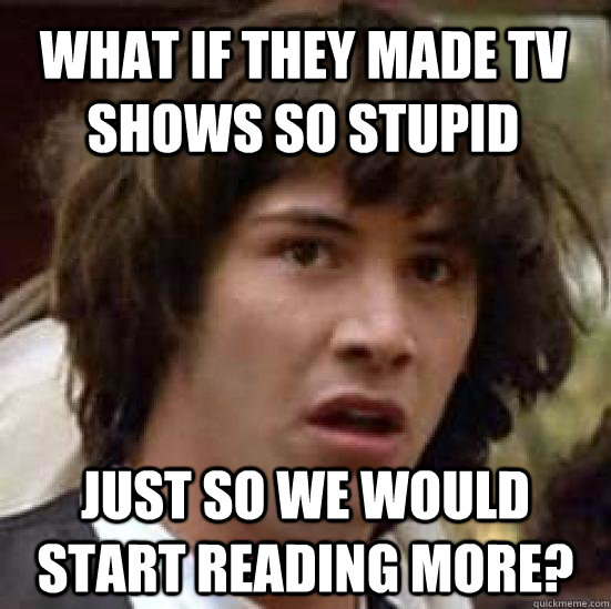 What if they made TV shows so stupid Just so we would start reading more? - What if they made TV shows so stupid Just so we would start reading more?  conspiracy keanu