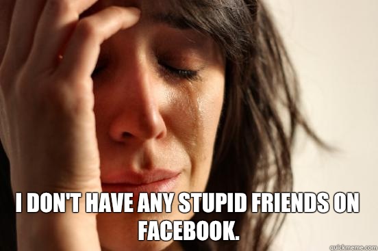  I don't have any stupid friends on Facebook.  First World Problems