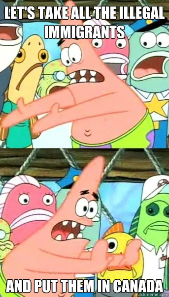 Let's take all the illegal immigrants and put them in Canada  Push it somewhere else Patrick
