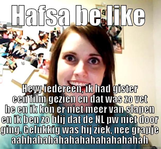 HAFSA BE LIKE HEYY IEDEREEN, IK HAD GISTER EEN FILM GEZIEN EN DAT WAS ZO VET HE EN IK KON ER NIET MEER VAN SLAPEN EN IK BEN ZO BLIJ DAT DE NL PW NIET DOOR GING. GELUKKIG WAS HIJ ZIEK, NEE GRAPJE AAHHAHAHAHAHAHAHAHAHAHAHAH Overly Attached Girlfriend