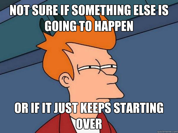 not sure if something else is going to happen or if it just keeps starting over  Not sure if deaf