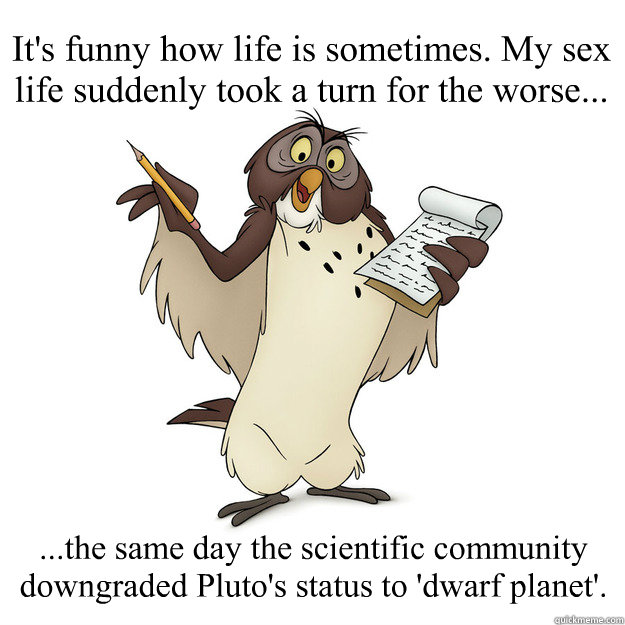 It's funny how life is sometimes. My sex life suddenly took a turn for the worse... ...the same day the scientific community downgraded Pluto's status to 'dwarf planet'. - It's funny how life is sometimes. My sex life suddenly took a turn for the worse... ...the same day the scientific community downgraded Pluto's status to 'dwarf planet'.  Cold rationality with Dr. Owl.