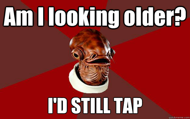 Am I looking older? I'D STILL TAP  Admiral Ackbar Relationship Expert