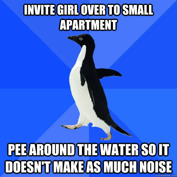 invite girl over to small apartment pee around the water so it doesn't make as much noise - invite girl over to small apartment pee around the water so it doesn't make as much noise  Socially Awkward Penguin