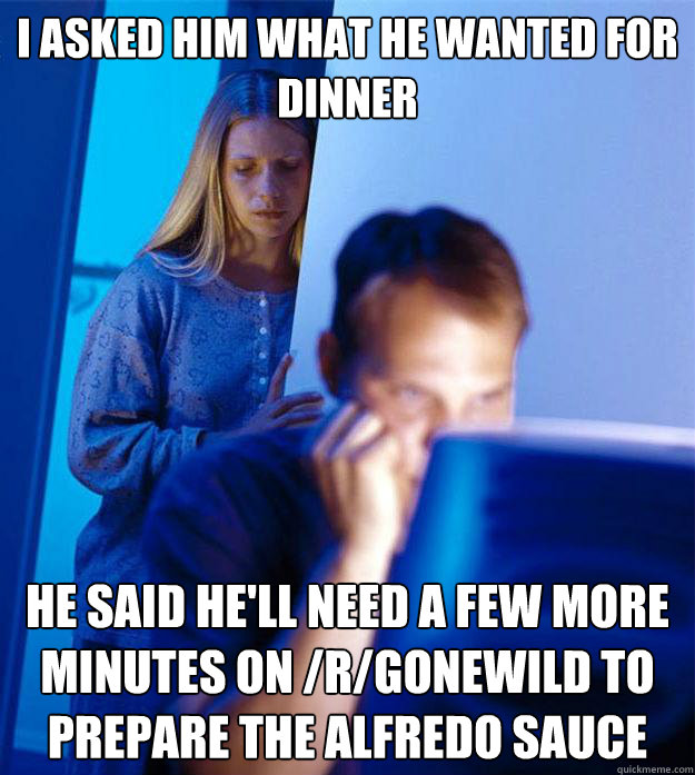 I asked him what he wanted for dinner He said he'll need a few more minutes on /r/gonewild to prepare the alfredo sauce  Redditors Wife