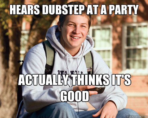 hears dubstep at a party  actually thinks it's good  College Freshman