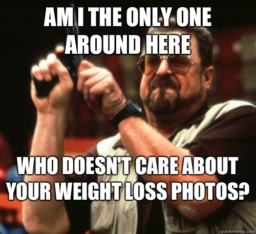 Am i the only one around here who doesn't care about your weight loss photos?   Am I The Only One Around Here