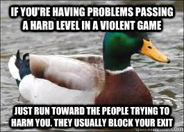 If you're having problems passing a hard level in a violent game Just run toward the people trying to harm you. They usually block your exit  Good Advice Duck
