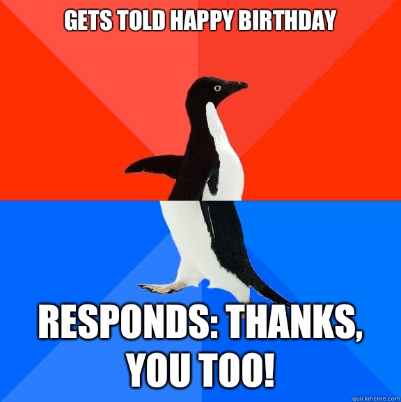 Gets told happy birthday Responds: thanks, you too!  Socially Awesome Awkward Penguin