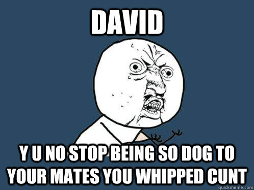 DAVID y u no stop being so dog to your mates you whipped cunt  Y U No