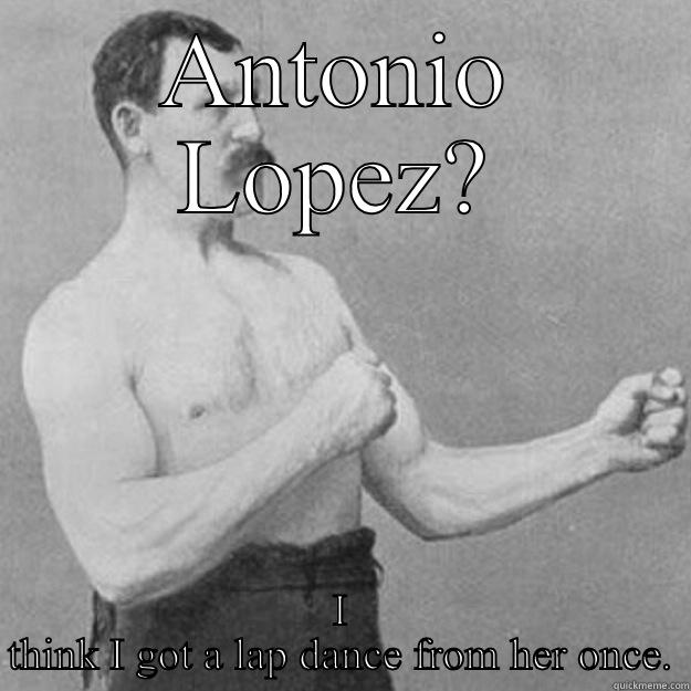 ANTONIO LOPEZ? I THINK I GOT A LAP DANCE FROM HER ONCE. overly manly man