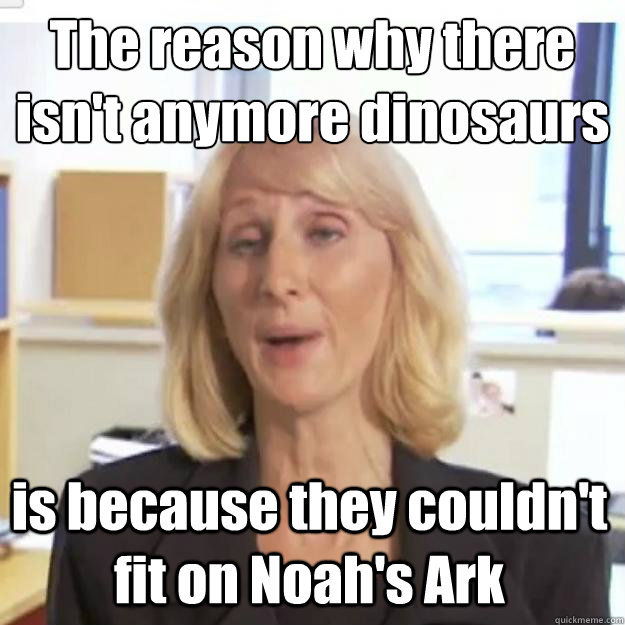 The reason why there isn't anymore dinosaurs is because they couldn't fit on Noah's Ark   Ignorant and possibly Retarded Religious Person