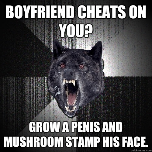 Boyfriend cheats on you? Grow a penis and mushroom stamp his face.  Insanity Wolf