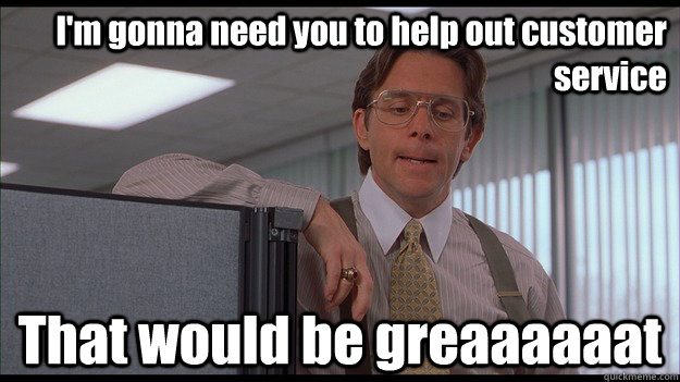 I'm gonna need you to help out customer service That would be greaaaaaat  officespace