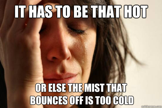 It has to be that hot or else the mist that
 bounces off is too cold  First World Problems