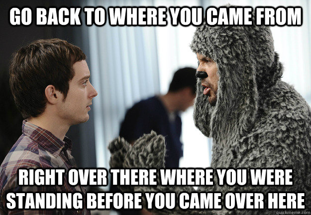 go back to where you came from right over there where you were standing before you came over here - go back to where you came from right over there where you were standing before you came over here  Misc