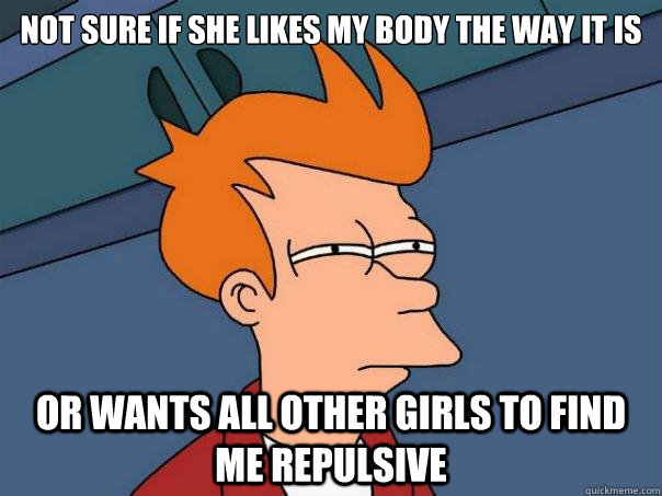 Not sure if she likes my body the way it is Or wants all other girls to find me repulsive - Not sure if she likes my body the way it is Or wants all other girls to find me repulsive  Futurama Fry