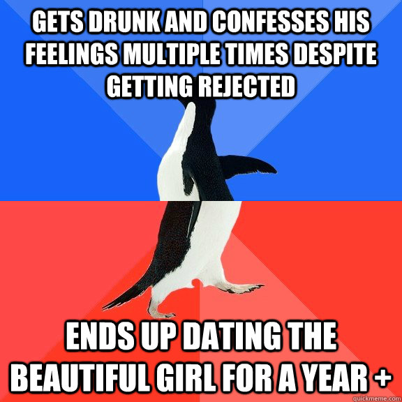 Gets drunk and confesses his feelings multiple times despite getting rejected Ends up dating the beautiful girl for a year +  Socially Awkward Awesome Penguin