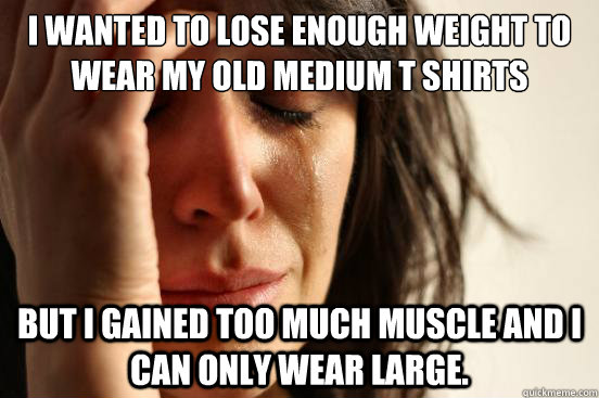 I wanted to lose enough weight to wear my old medium t shirts But I gained too much muscle and I can only wear large.  First World Problems