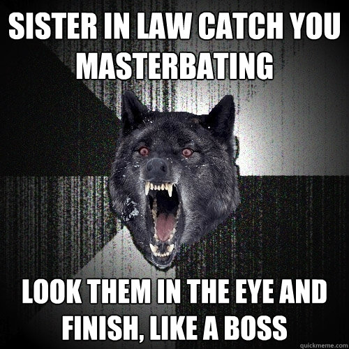 sister in law catch you 
masterbating look them in the eye and 
finish, like a boss  Insanity Wolf