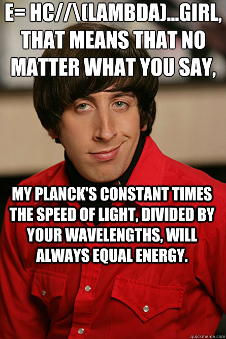 E= hc//\(Lambda)...Girl, That means that no matter what you say, My Planck's Constant times the speed of light, divided by your wavelengths, will ALWAYS equal energy. - E= hc//\(Lambda)...Girl, That means that no matter what you say, My Planck's Constant times the speed of light, divided by your wavelengths, will ALWAYS equal energy.  Pickup Line Scientist