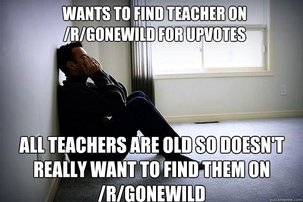 wants to find teacher on /r/gonewild for upvotes all teachers are old so doesn't really want to find them on /r/gonewild - wants to find teacher on /r/gonewild for upvotes all teachers are old so doesn't really want to find them on /r/gonewild  First world woes