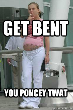 get bent you poncey twat  Chav Mum