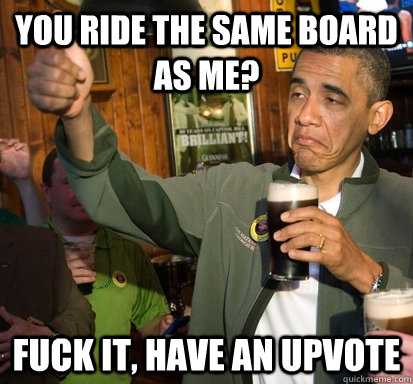 you ride the same board as me? Fuck it, Have an upvote  Upvote Obama