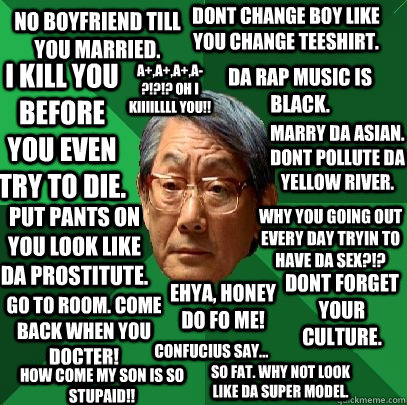 No boyfriend till you married. Put Pants on you look like da prostitute. I Kill you before you even try to die. Go to room. Come back when you docter! Dont change boy like you change teeshirt. Da Rap music is black. Marry da asian. Dont pollute da yellow  - No boyfriend till you married. Put Pants on you look like da prostitute. I Kill you before you even try to die. Go to room. Come back when you docter! Dont change boy like you change teeshirt. Da Rap music is black. Marry da asian. Dont pollute da yellow   High Expectations Asian Father