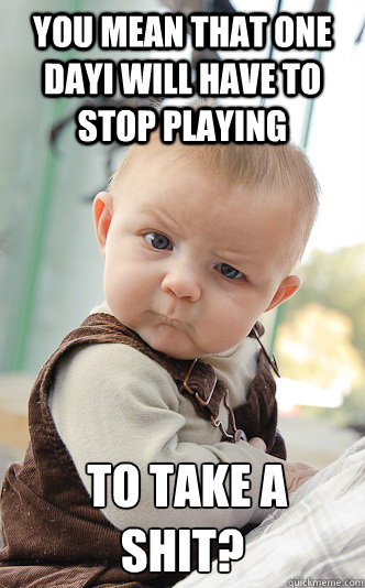 You mean that one dayI will have to stop playing  to take a shit?  Baby
