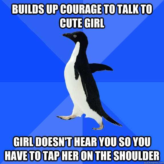 builds up courage to talk to cute girl girl doesn't hear you so you have to tap her on the shoulder  Socially Awkward Penguin
