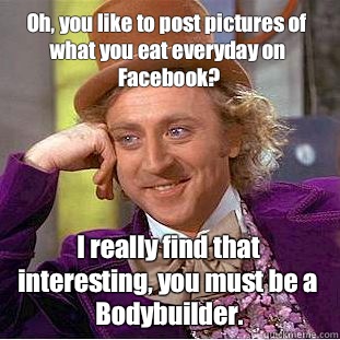Oh, you like to post pictures of what you eat everyday on Facebook? I really find that interesting, you must be a Bodybuilder.  Condescending Wonka