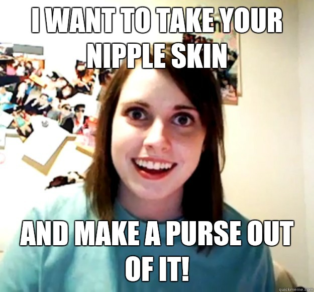 I want to take your nipple skin And make a purse out of it!  Overly Attached Girlfriend