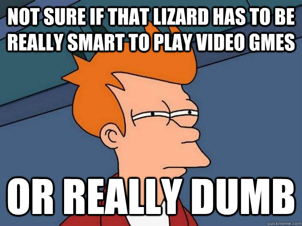 NOT SURE IF THAT LIZARD HAS TO BE REALLY SMART TO PLAY VIDEO GMES OR REALLY DUMB  Not sure Fry